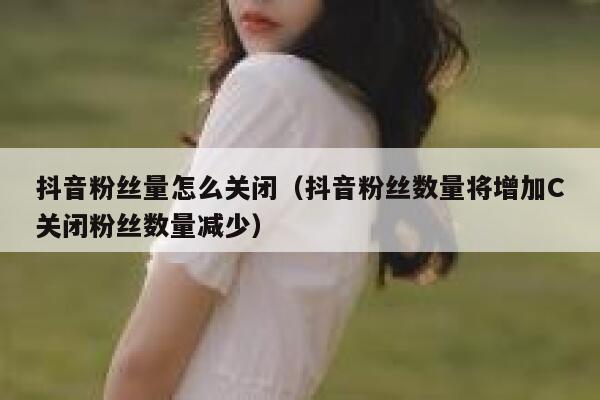 抖音粉丝量怎么关闭(抖音粉丝数量将增加C关闭粉丝数量减少) 第1张 抖音粉丝量怎么关闭(抖音粉丝数量将增加C关闭粉丝数量减少) 第1张