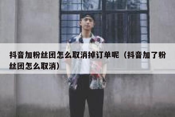 抖音加粉丝团怎么取消掉订单呢（抖音加了粉丝团怎么取消） 第1张
