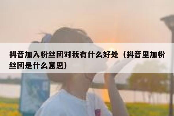 抖音加入粉丝团对我有什么好处（抖音里加粉丝团是什么意思） 第1张