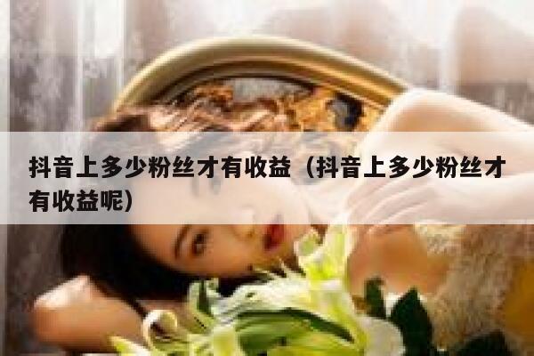 抖音上多少粉丝才有收益（抖音上多少粉丝才有收益呢） 第1张