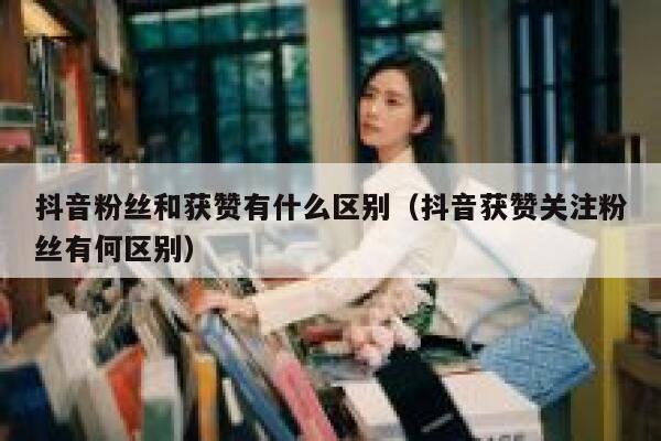 抖音粉丝和获赞有什么区别（抖音获赞关注粉丝有何区别） 第1张