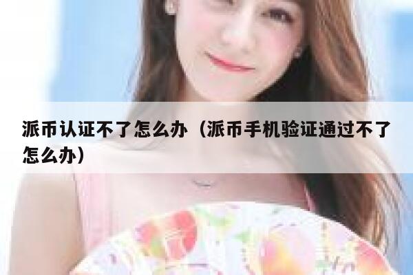派币认证不了怎么办（派币手机验证通过不了怎么办） 第1张