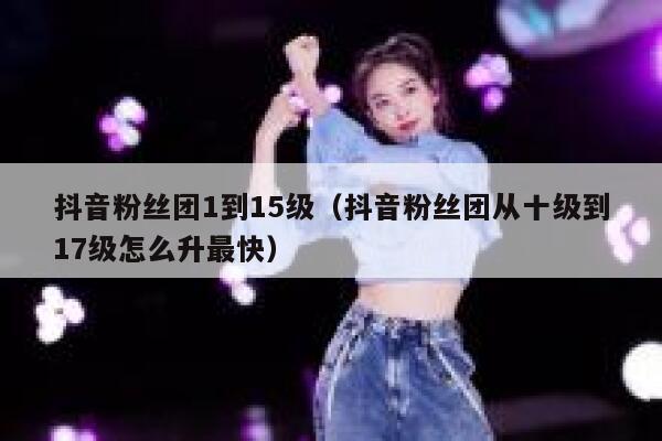抖音粉丝团1到15级（抖音粉丝团从十级到17级怎么升最快） 第1张