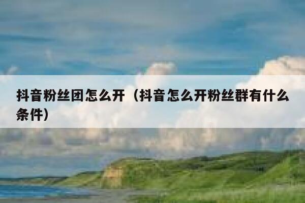 抖音粉丝团怎么开(抖音怎么开粉丝群有什么条件) 第1张 抖音粉丝团怎么开(抖音怎么开粉丝群有什么条件) 第1张