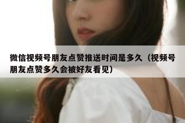 微信视频号朋友点赞推送时间是多久（视频号朋友点赞多久会被好友看见） 第1张