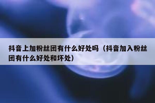 抖音上加粉丝团有什么好处吗（抖音加入粉丝团有什么好处和坏处） 第1张