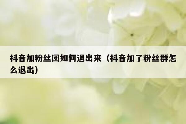 抖音加粉丝团如何退出来（抖音加了粉丝群怎么退出） 第1张