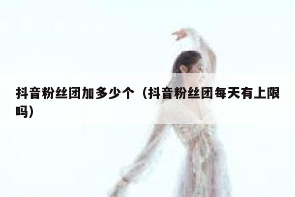 抖音粉丝团加多少个（抖音粉丝团每天有上限吗） 第1张