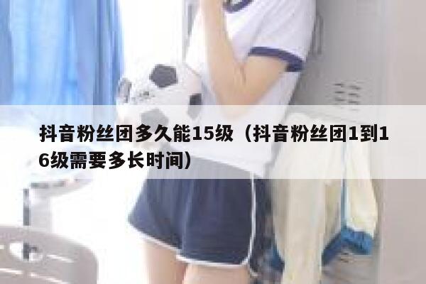 抖音粉丝团多久能15级（抖音粉丝团1到16级需要多长时间） 第1张