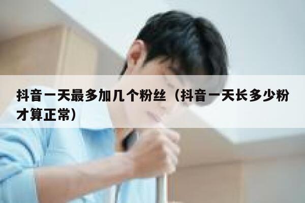抖音一天最多加几个粉丝（抖音一天长多少粉才算正常） 第1张