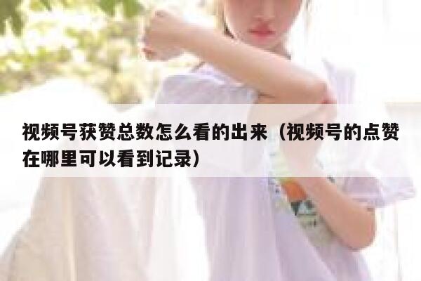 视频号获赞总数怎么看的出来（视频号的点赞在哪里可以看到记录） 第1张