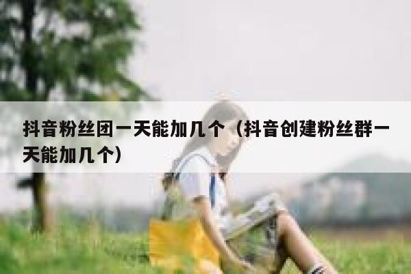 抖音粉丝团一天能加几个(抖音创建粉丝群一天能加几个) 第1张 抖音粉丝团一天能加几个(抖音创建粉丝群一天能加几个) 第1张