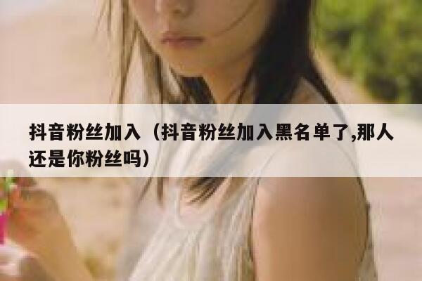 抖音粉丝加入（抖音粉丝加入黑名单了,那人还是你粉丝吗） 第1张