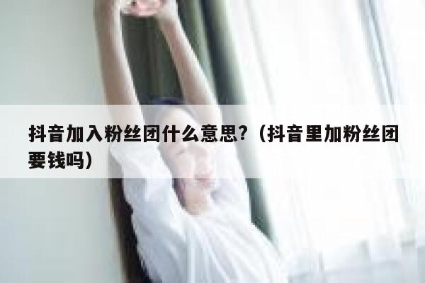 抖音加入粉丝团什么意思?（抖音里加粉丝团要钱吗） 第1张