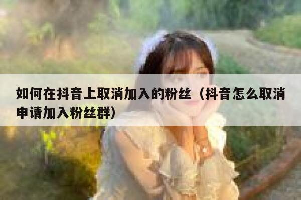 如何在抖音上取消加入的粉丝（抖音怎么取消申请加入粉丝群） 第1张