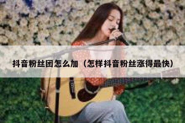 抖音粉丝团怎么加(怎样抖音粉丝涨得最快) 第1张 抖音粉丝团怎么加(怎样抖音粉丝涨得最快) 第1张