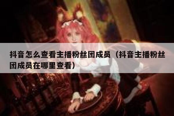 抖音怎么查看主播粉丝团成员（抖音主播粉丝团成员在哪里查看） 第1张
