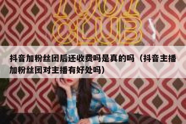 抖音加粉丝团后还收费吗是真的吗（抖音主播加粉丝团对主播有好处吗） 第1张