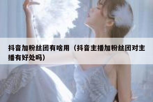 抖音加粉丝团有啥用（抖音主播加粉丝团对主播有好处吗） 第1张