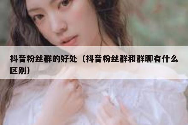 抖音粉丝群的好处（抖音粉丝群和群聊有什么区别） 第1张