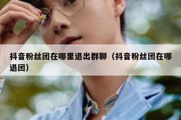 抖音粉丝团在哪里退出群聊（抖音粉丝团在哪退团） 第1张