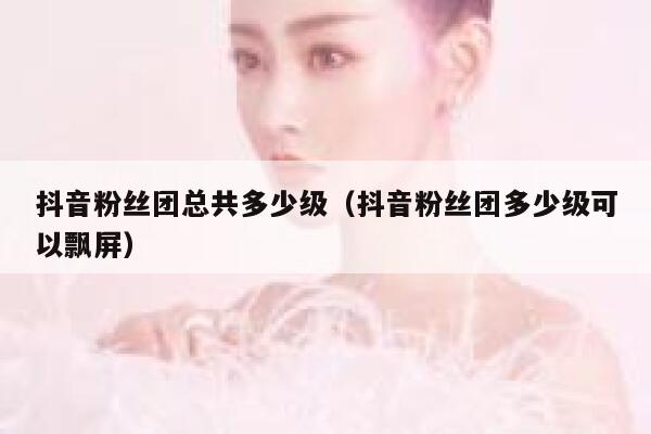 抖音粉丝团总共多少级(抖音粉丝团多少级可以飘屏) 第1张 抖音粉丝团总共多少级(抖音粉丝团多少级可以飘屏) 第1张