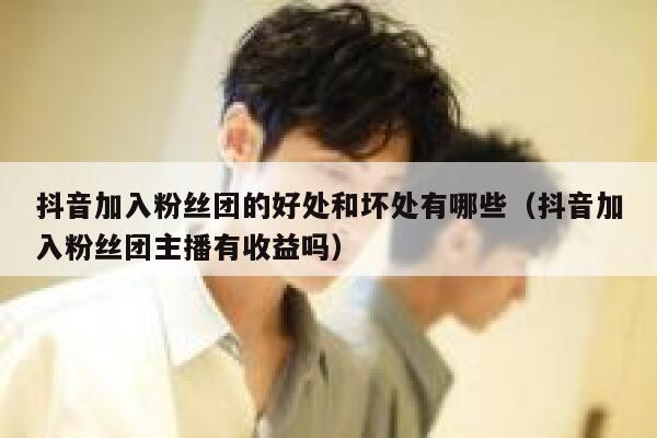 抖音加入粉丝团的好处和坏处有哪些（抖音加入粉丝团主播有收益吗） 第1张