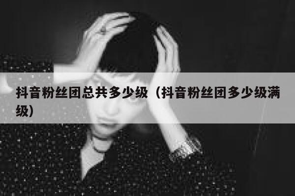 抖音粉丝团总共多少级（抖音粉丝团多少级满级） 第1张