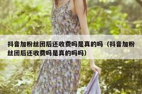 抖音加粉丝团后还收费吗是真的吗（抖音加粉丝团后还收费吗是真的吗吗） 第1张