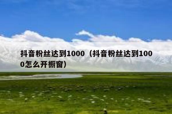 抖音粉丝达到1000（抖音粉丝达到1000怎么开橱窗） 第1张