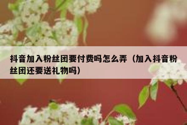 抖音加入粉丝团要付费吗怎么弄（加入抖音粉丝团还要送礼物吗） 第1张