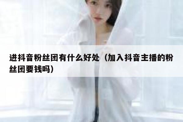 进抖音粉丝团有什么好处(加入抖音主播的粉丝团要钱吗) 第1张 进抖音粉丝团有什么好处(加入抖音主播的粉丝团要钱吗) 第1张