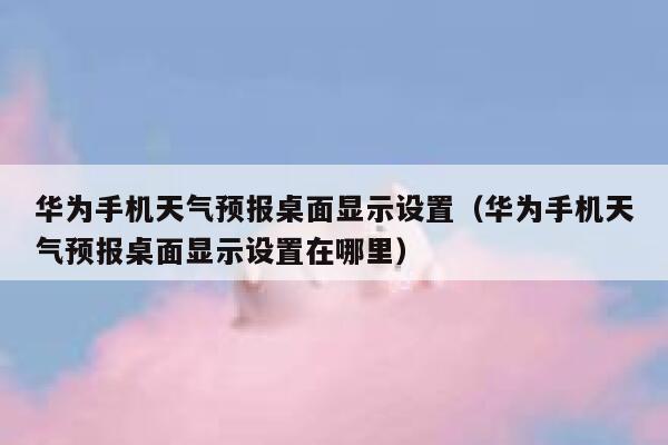 华为手机天气预报桌面显示设置（华为手机天气预报桌面显示设置在哪里） 第1张