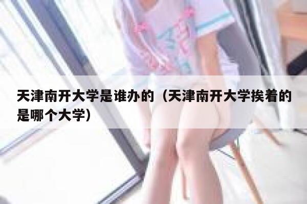 天津南开大学是谁办的(天津南开大学挨着的是哪个大学) 第1张 天津南开大学是谁办的(天津南开大学挨着的是哪个大学) 第1张