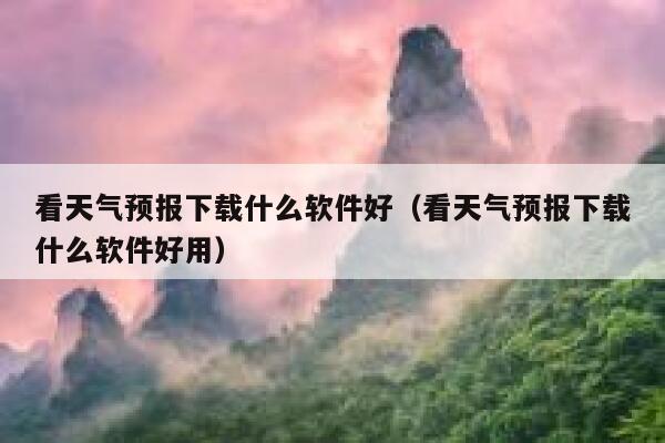 看天气预报下载什么软件好（看天气预报下载什么软件好用） 第1张