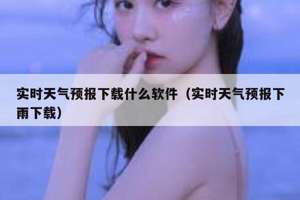 实时天气预报下载什么软件（实时天气预报下雨下载） 第1张