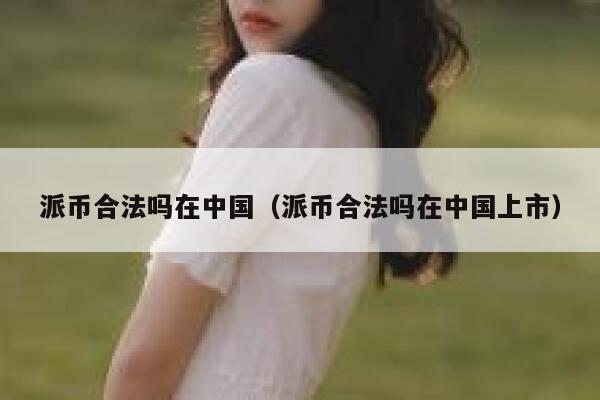派币合法吗在中国（派币合法吗在中国上市） 第1张
