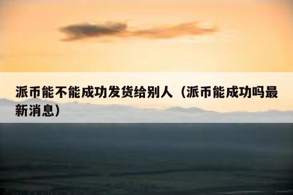 派币能不能成功发货给别人（派币能成功吗最新消息） 第1张