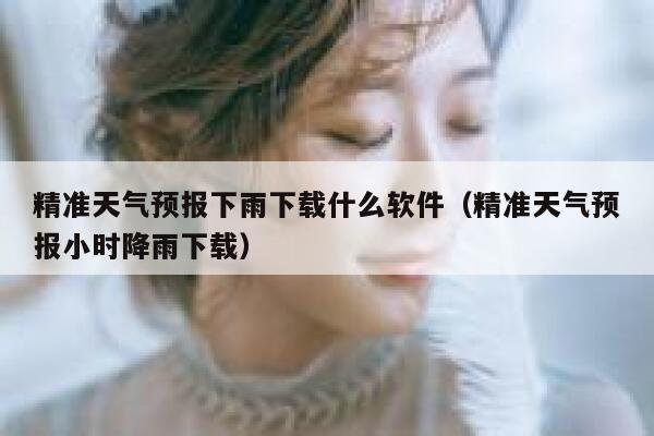精准天气预报下雨下载什么软件（精准天气预报小时降雨下载） 第1张
