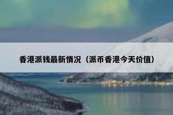 香港派钱最新情况（派币香港今天价值） 第1张