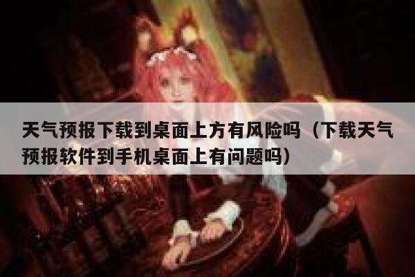 天气预报下载到桌面上方有风险吗（下载天气预报软件到手机桌面上有问题吗） 第1张
