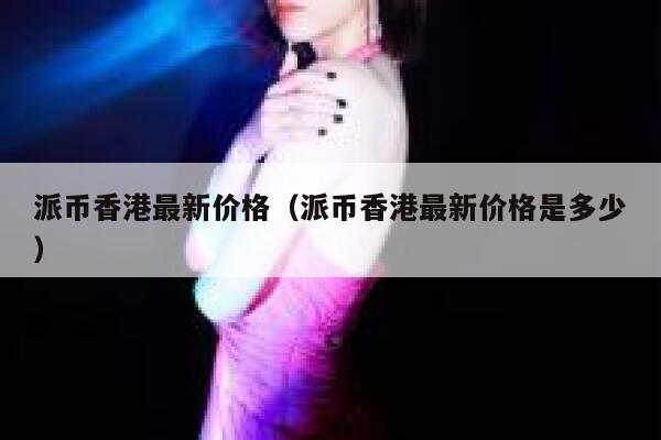 派币香港最新价格（派币香港最新价格是多少） 第1张