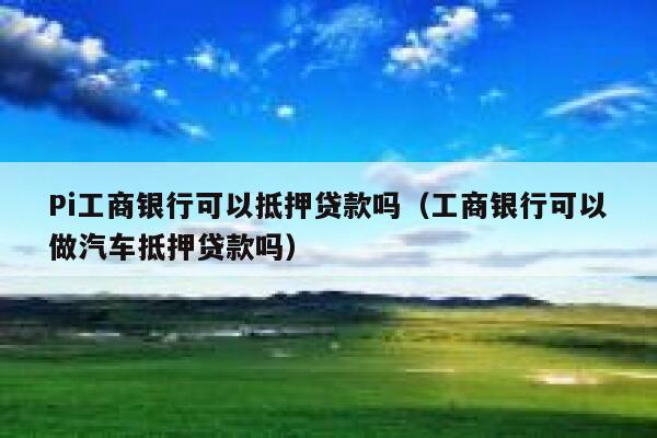 Pi工商银行可以抵押贷款吗（工商银行可以做汽车抵押贷款吗） 第1张