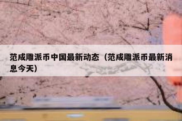 范成雕派币中国最新动态（范成雕派币最新消息今天） 第1张