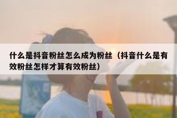 什么是抖音粉丝怎么成为粉丝（抖音什么是有效粉丝怎样才算有效粉丝） 第1张