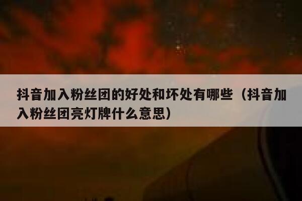抖音加入粉丝团的好处和坏处有哪些（抖音加入粉丝团亮灯牌什么意思） 第1张