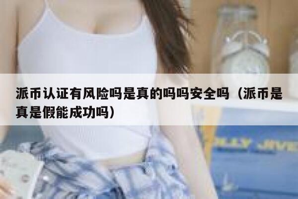 派币认证有风险吗是真的吗吗安全吗（派币是真是假能成功吗） 第1张