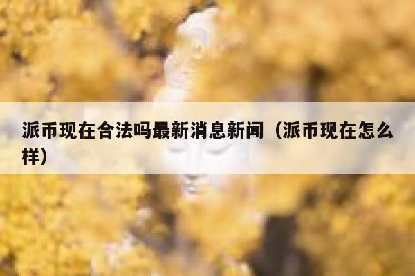 派币现在合法吗最新消息新闻（派币现在怎么样） 第1张