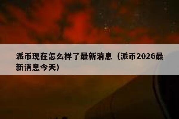 派币现在怎么样了最新消息（派币2026最新消息今天） 第1张