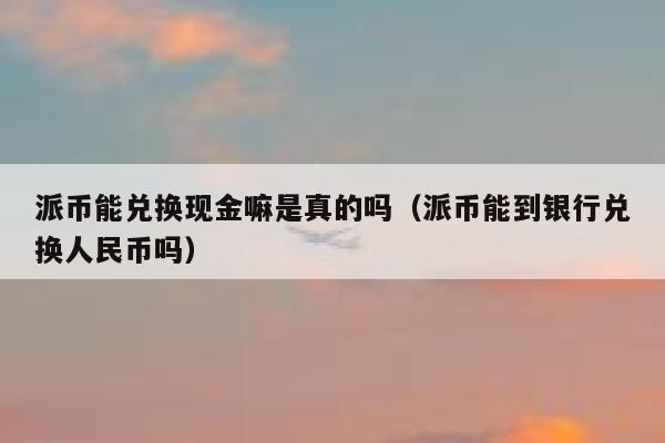 派币能兑换现金嘛是真的吗（派币能到银行兑换人民币吗） 第1张
